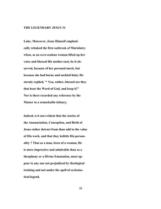 THE LEGENDARY JESUS 31
Luke. Moreover, Jesus Himself emphati-
cally rebuked the first outbreak of Mariolatry
when, as an over-zealous woman lifted up her
voice and blessed His mother (not, be it ob-
served, because of her personal merit, but
because she had borne and suckled him). He
sternly replied, '* Yea, rather, blessed are they
that hear the Word of God, and keep it!"
Nor is there recorded any reference by the
Master to a remarkable infancy.
Indeed, is it not evident that the stories of
the Annunciation, Conception, and Birth of
Jesus rather detract from than add to the value
of His work, and that they belittle His person-
ality ? That as a man, born of a woman, He
is more impressive and admirable than as a
theophany or a Divine Emanation, must ap-
pear to any one not prejudiced by theological
training and not under the spell of ecclesias-
tical legend.
38
 