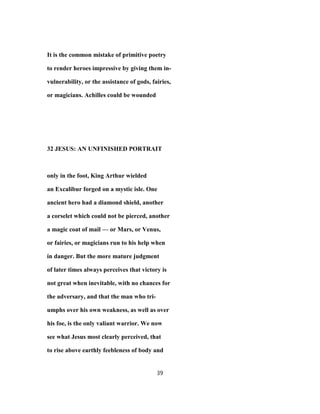 It is the common mistake of primitive poetry
to render heroes impressive by giving them in-
vulnerability, or the assistance of gods, fairies,
or magicians. Achilles could be wounded
32 JESUS: AN UNFINISHED PORTRAIT
only in the foot, King Arthur wielded
an Excalibur forged on a mystic isle. One
ancient hero had a diamond shield, another
a corselet which could not be pierced, another
a magic coat of mail — or Mars, or Venus,
or fairies, or magicians run to his help when
in danger. But the more mature judgment
of later times always perceives that victory is
not great when inevitable, with no chances for
the adversary, and that the man who tri-
umphs over his own weakness, as well as over
his foe, is the only valiant warrior. We now
see what Jesus most clearly perceived, that
to rise above earthly feebleness of body and
39
 