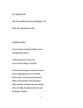 XX. Antichrist 258
XXI. The Invisible and Universal Kingdom . 279
XXII. The Unfinished Jesus 292
INTRODUCTION
IT was Cassius, in the play of Julius Caesar,
who declared to Brutus:
"I had as lief not be, as live to be
In awe of such a thing as I Myself!"
Yet the lean and hungry Cassius had been no
less of a philosopher for awe of I Myself.
If for no other reason, because of its possi-
bilities. In Myself lurks at least the poten-
tiality of genius; and genius has been the idol
of hero worship, the playground of art, and
the despair of science.
4
 