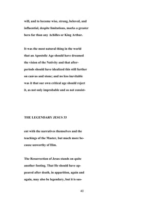 will, and to become wise, strong, beloved, and
influential, despite limitations, marks a greater
hero far than any Achilles or King Arthur.
It was the most natural thing in the world
that an Apostolic Age should have dreamed
the vision of the Nativity and that after-
periods should have idealized this still further
on canvas and stone; and no less inevitable
was it that our own critical age should reject
it, as not only improbable and as not consist-
THE LEGENDARY JESUS 33
ent with the narratives themselves and the
teachings of the Master, but much more be-
cause unworthy of Ilim.
The Resurrection of Jesus stands on quite
another footing. That He should have ap-
peared after death, in apparition, again and
again, may also be legendary, but it is sus-
40
 