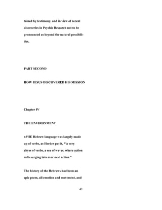 tained by testimony, and in view of recent
discoveries in Psychic Research not to be
pronounced as beyond the natural possibili-
ties.
PART SECOND
HOW JESUS DISCOVERED HIS MISSION
Chapter IV
THE ENVIRONMENT
nPHE Hebrew language was largely made
up of verbs, as Herder put it, *'a very
abyss of verbs, a sea of waves, where action
rolls surging into ever nev/ action."
The history of the Hebrews had been an
epic poem, all emotion and movement, and
41
 