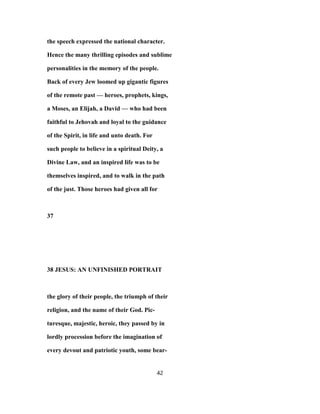the speech expressed the national character.
Hence the many thrilling episodes and sublime
personalities in the memory of the people.
Back of every Jew loomed up gigantic figures
of the remote past — heroes, prophets, kings,
a Moses, an Elijah, a David — who had been
faithful to Jehovah and loyal to the guidance
of the Spirit, in life and unto death. For
such people to believe in a spiritual Deity, a
Divine Law, and an inspired life was to be
themselves inspired, and to walk in the path
of the just. Those heroes had given all for
37
38 JESUS: AN UNFINISHED PORTRAIT
the glory of their people, the triumph of their
religion, and the name of their God. Pic-
turesque, majestic, heroic, they passed by in
lordly procession before the imagination of
every devout and patriotic youth, some bear-
42
 