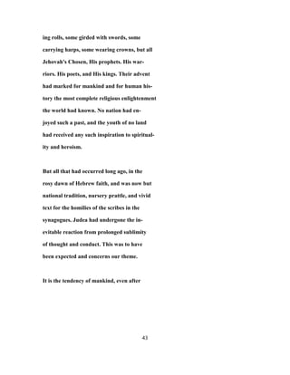 ing rolls, some girded with swords, some
carrying harps, some wearing crowns, but all
Jehovah's Chosen, His prophets. His war-
riors. His poets, and His kings. Their advent
had marked for mankind and for human his-
tory the most complete religious enlightenment
the world had known. No nation had en-
joyed such a past, and the youth of no land
had received any such inspiration to spiritual-
ity and heroism.
But all that had occurred long ago, in the
rosy dawn of Hebrew faith, and was now but
national tradition, nursery prattle, and vivid
text for the homilies of the scribes in the
synagogues. Judea had undergone the in-
evitable reaction from prolonged sublimity
of thought and conduct. This was to have
been expected and concerns our theme.
It is the tendency of mankind, even after
43
 