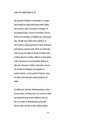 THE ENVIRONMENT 39
the greatest religious awakenings, to relapse
into formal worship and innate faith. Relig-
ion is always and everywhere in danger of
becoming largely a matter of instinct, of acci-
dental surrounding, of indifference and preju-
dice. People may follow the traditions of
their fathers, listen patiently to their ordained
instructors, read devoutly their sacred books,
and even go through the forms of what seems
to them decent worship, without at all coming
under the power of a living faith. Belief, in
this case, becomes a habit, a formula, a prat-
tle; it fails to challenge investigation or
awaken doubt. At any period of history may
be observed somewhere this decadence of
faith.
To illustrate, take the Mohammedans of the
present time, of whom there are no fewer than
one hundred and twenty millions; they be-
lieve in Allah, in Mohammed, and in the
Koran; they cherish in their holiest shrine
44
 