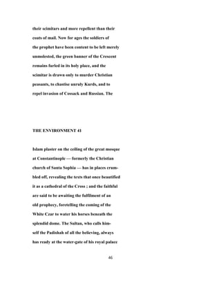 their scimitars and more repellent than their
coats of mail. Now for ages the soldiers of
the prophet have been content to be left merely
unmolested, the green banner of the Crescent
remains furled in its holy place, and the
scimitar is drawn only to murder Christian
peasants, to chastise unruly Kurds, and to
repel invasion of Cossack and Russian. The
THE ENVIRONMENT 41
Islam plaster on the ceiling of the great mosque
at Constantinople — formerly the Christian
church of Santa Sophia — has in places crum-
bled off, revealing the texts that once beautified
it as a cathedral of the Cross ; and the faithful
are said to be awaiting the fulfilment of an
old prophecy, foretelling the coming of the
White Czar to water his horses beneath the
splendid dome. The Sultan, who calls him-
self the Padishah of all the believing, always
has ready at the water-gate of his royal palace
46
 