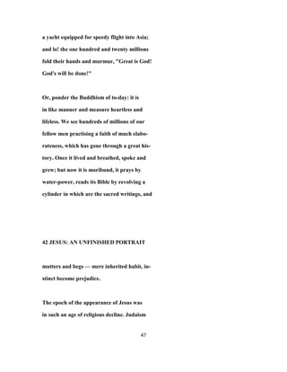 a yacht equipped for speedy flight into Asia;
and lo! the one hundred and twenty millions
fold their hands and murmur, "Great is God!
God's will be done!"
Or, ponder the Buddhism of to-day: it is
in like manner and measure heartless and
lifeless. We see hundreds of millions of our
fellow men practising a faith of much elabo-
rateness, which has gone through a great his-
tory. Once it lived and breathed, spoke and
grew; but now it is moribund, it prays by
water-power, reads its Bible by revolving a
cylinder in which are the sacred writings, and
42 JESUS: AN UNFINISHED PORTRAIT
mutters and begs — mere inherited habit, in-
stinct become prejudice.
The epoch of the appearance of Jesus was
in such an age of religious decline. Judaism
47
 
