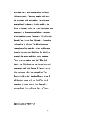 was then where Mohammedanism and Bud-
dhism are to-day. Worship was formal, serv-
ice heartless, faith unthinking. The religious
were either Pharisees — that is, sticklers for
form, precedent, and creed — or Sadducees, who
were more or less devout unbelievers, or con-
scientious but narrow Essenes — High Church,
Broad Church, and Low Church — formalists,
rationalists, or pietists. The Pharisees were
champions of the past, forgetting nothing and
learning nothing; they held that the Almighty
wore phylacteries, and their motto was that
"long prayers make a long life." The Sad-
ducees put faith in no one but themselves, and
were contented with shrewd devisings, cheap
tolerance, and glittering generalities. The
Essenes held up holy hands of horror toward
all the others, and believed that if the truth
were told it would appear that themselves
monopolized vital godliness. As we of Amer-
THE ENVIRONMENT 43
48
 