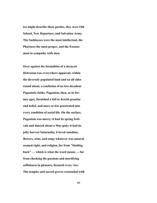 ica might describe these parties, they were Old
School, New Departure, and Salvation Army.
The Sadducees were the most intellectual, the
Pharisees the most proper, and the Essenes
most in sympathy with men.
Over against the formalities of a decayed
Hebraism was everywhere apparent, within
the diversely populated land and on all sides
round about, a confusion of no less decadent
Paganistic faiths. Paganism, then, as in for-
mer ages, furnished a foil to Jewish practise
and belief, and more or less penetrated into
every condition of social life. On the surface,
Paganism was merry; it had its spring festi-
vals and danced about a May-pole; it had its
jolly harvest Saturnalia; it loved sunshine,
flowers, wine, and song; whatever was natural
seemed right, and religion, far from "binding
back" — which is what the word means — far
from checking the passions and mortifying
selfishness in pleasure, licensed every vice.
The temples and sacred groves resounded with
49
 