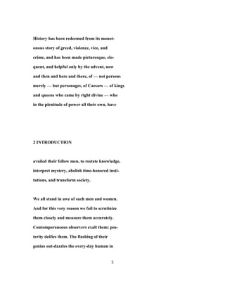 History has been redeemed from its monot-
onous story of greed, violence, vice, and
crime, and has been made picturesque, elo-
quent, and helpful only by the advent, now
and then and here and there, of — not persons
merely — but personages, of Caesars — of kings
and queens who came by right divine — who
in the plenitude of power all their own, have
2 INTRODUCTION
availed their fellow men, to restate knowledge,
interpret mystery, abolish time-honored insti-
tutions, and transform society.
We all stand in awe of such men and women.
And for this very reason we fail to scrutinize
them closely and measure them accurately.
Contemporaneous observers exalt them: pos-
terity deifies them. The flashing of their
genius out-dazzles the every-day human in
5
 