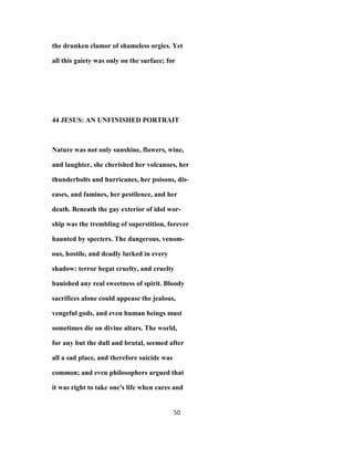 the drunken clamor of shameless orgies. Yet
all this gaiety was only on the surface; for
44 JESUS: AN UNFINISHED PORTRAIT
Nature was not only sunshine, flowers, wine,
and laughter, she cherished her volcanoes, her
thunderbolts and hurricanes, her poisons, dis-
eases, and famines, her pestilence, and her
death. Beneath the gay exterior of idol wor-
ship was the trembling of superstition, forever
haunted by specters. The dangerous, venom-
ous, hostile, and deadly lurked in every
shadow: terror begat cruelty, and cruelty
banished any real sweetness of spirit. Bloody
sacrifices alone could appease the jealous,
vengeful gods, and even human beings must
sometimes die on divine altars. The world,
for any but the dull and brutal, seemed after
all a sad place, and therefore suicide was
common; and even philosophers argued that
it was right to take one's life when cares and
50
 