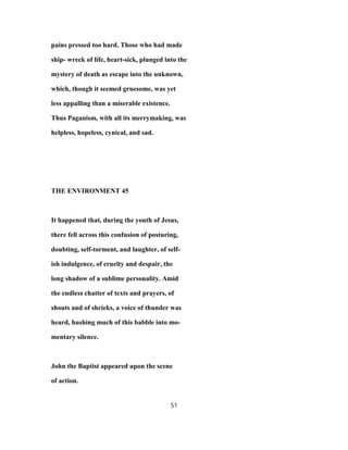 pains pressed too hard. Those who had made
ship- wreck of life, heart-sick, plunged into the
mystery of death as escape into the unknown,
which, though it seemed gruesome, was yet
less appalling than a miserable existence.
Thus Paganism, with all its merrymaking, was
helpless, hopeless, cynical, and sad.
THE ENVIRONMENT 45
It happened that, during the youth of Jesus,
there fell across this confusion of posturing,
doubting, self-torment, and laughter, of self-
ish indulgence, of cruelty and despair, the
long shadow of a sublime personality. Amid
the endless chatter of texts and prayers, of
shouts and of shrieks, a voice of thunder was
heard, hushing much of this babble into mo-
mentary silence.
John the Baptist appeared upon the scene
of action.
51
 