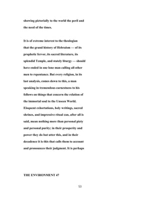 showing pictorially to the world the peril and
the need of the times.
It is of extreme interest to the theologian
that the grand history of Hebraism — of its
prophetic fervor, its sacred literature, its
splendid Temple, and stately liturgy — should
have ended in one lone man calling all other
men to repentance. But every religion, in its
last analysis, comes down to this, a man
speaking in tremendous earnestness to his
fellows on things that concern the relation of
the immortal soul to the Unseen World.
Eloquent exhortations, holy writings, sacred
shrines, and impressive ritual can, after all is
said, mean nothing more than personal piety
and personal purity; in their prosperity and
power they do but utter this, and in their
decadence it is this that calls them to account
and pronounces their judgment. It is perhaps
THE ENVIRONMENT 47
53
 
