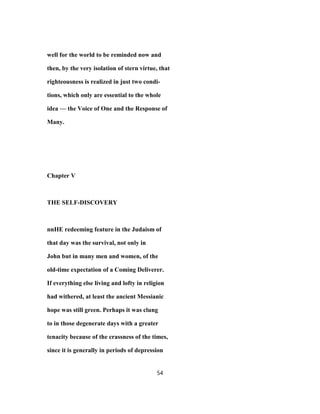 well for the world to be reminded now and
then, by the very isolation of stern virtue, that
righteousness is realized in just two condi-
tions, which only are essential to the whole
idea — the Voice of One and the Response of
Many.
Chapter V
THE SELF-DISCOVERY
nnHE redeeming feature in the Judaism of
that day was the survival, not only in
John but in many men and women, of the
old-time expectation of a Coming Deliverer.
If everything else living and lofty in religion
had withered, at least the ancient Messianic
hope was still green. Perhaps it was clung
to in those degenerate days with a greater
tenacity because of the crassness of the times,
since it is generally in periods of depression
54
 