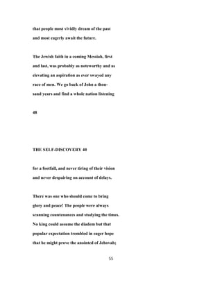 that people most vividly dream of the past
and most eagerly await the future.
The Jewish faith in a coming Messiah, first
and last, was probably as noteworthy and as
elevating an aspiration as ever swayed any
race of men. We go back of John a thou-
sand years and find a whole nation listening
48
THE SELF-DISCOVERY 40
for a footfall, and never tiring of their vision
and never despairing on account of delays.
There was one who should come to bring
glory and peace! The people were always
scanning countenances and studying the times.
No king could assume the diadem but that
popular expectation trembled in eager hope
that he might prove the anointed of Jehovah;
55
 