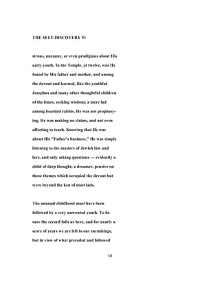 THE SELF-DISCOVERY 51
strous, uncanny, or even prodigious about His
early youth. In the Temple, at twelve, was He
found by His father and mother, and among
the devout and learned, like the youthful
Josephus and many other thoughtful children
of the times, seeking wisdom; a mere lad
among bearded rabbis. He was not prophesy-
ing. He was making no claims, and not even
affecting to teach. Knowing that He was
about His "Father's business," He was simply
listening to the masters of Jewish law and
lore, and only asking questions — evidently a
child of deep thought, a dreamer, pensive on
those themes which occupied the devout but
were beyond the ken of most lads.
The unusual childhood must have been
followed by a very unwonted youth. To be
sure the record fails us here, and for nearly a
score of years we are left to our surmisings,
but in view of what preceded and followed
58
 