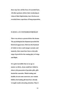 these may have all the force of recorded facts.
All other geniuses, before their awakening to
vision of their high destiny, have lived an un-
recorded inner experience of long preparation.
52 JESUS: AN UNFINISHED PORTRAIT
There was always a proem before the drama.
The psychological development preceded the
historical appearance. Between the boyhood
of which we have such meager account, and
maturity, there must have been a chrysalis
stage of growth for the coming glory of wings
and flight.
It is quite incredible that at an age so
mature as thirty, Jesus could have failed to
observe his possession of peculiar gifts, gifts
denied his comrades. Mind-reading and
lucidity do not come unawares, nor remain
hidden; his healing gift must have already
wrought results attracting attention. Mary's
59
 