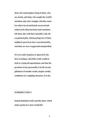 them; the commonplace being in them, who
ate, drank, and slept, who caught the world's
attention, only after struggle, who like count-
less others loved and hated, sorrowed and
endeavored, often lost heart and sometimes
fell short, dies with their mortality; only the
exceptional gifts, which perhaps few of their
neighbors perceived, have won immortality,
and these are now exaggerated and glorified.
It is too easily forgotten or ignored by the
hero-worshiper, that little credit would at-
tach to a being all superhuman; and that the
greatness of any personality is in the accom-
plishment of notable results, despite earthly
conditions of a crippling character. It is the
INTRODUCTION 3
human limitation itself, and this alone, which
makes genius in a man wonderful.
6
 