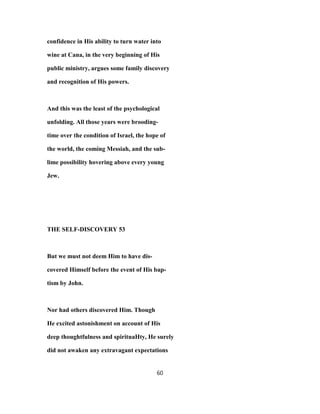 confidence in His ability to turn water into
wine at Cana, in the very beginning of His
public ministry, argues some family discovery
and recognition of His powers.
And this was the least of the psychological
unfolding. All those years were brooding-
time over the condition of Israel, the hope of
the world, the coming Messiah, and the sub-
lime possibility hovering above every young
Jew.
THE SELF-DISCOVERY 53
But we must not deem Him to have dis-
covered Himself before the event of His bap-
tism by John.
Nor had others discovered Him. Though
He excited astonishment on account of His
deep thoughtfulness and spirituaHty, He surely
did not awaken any extravagant expectations
60
 