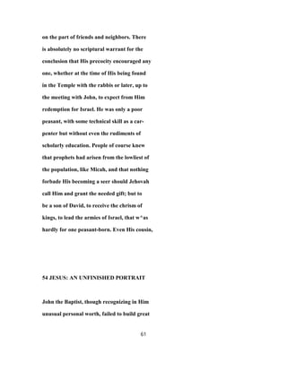 on the part of friends and neighbors. There
is absolutely no scriptural warrant for the
conclusion that His precocity encouraged any
one, whether at the time of His being found
in the Temple with the rabbis or later, up to
the meeting with John, to expect from Him
redemption for Israel. He was only a poor
peasant, with some technical skill as a car-
penter but without even the rudiments of
scholarly education. People of course knew
that prophets had arisen from the lowliest of
the population, like Micah, and that nothing
forbade His becoming a seer should Jehovah
call Him and grant the needed gift; but to
be a son of David, to receive the chrism of
kings, to lead the armies of Israel, that w^as
hardly for one peasant-born. Even His cousin,
54 JESUS: AN UNFINISHED PORTRAIT
John the Baptist, though recognizing in Him
unusual personal worth, failed to build great
61
 