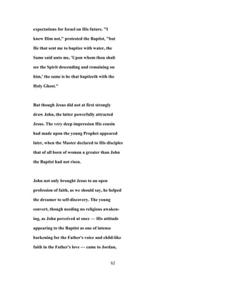 expectations for Israel on His future. "I
knew Him not," protested the Baptist, "but
He that sent me to baptize with water, the
Same said unto me, 'Upon whom thou shalt
see the Spirit descending and remaining on
him,' the same is he that baptizeth with the
Holy Ghost."
But though Jesus did not at first strongly
draw John, the latter powerfully attracted
Jesus. The very deep impression His cousin
had made upon the young Prophet appeared
later, when the Master declared to His disciples
that of all born of woman a greater than John
the Baptist had not risen.
John not only brought Jesus to an open
profession of faith, as we should say, he helped
the dreamer to self-discovery. The young
convert, though needing no religious awaken-
ing, as John perceived at once — His attitude
appearing to the Baptist as one of intense
barkening for the Father's voice and child-like
faith in the Father's love — came to Jordan,
62
 