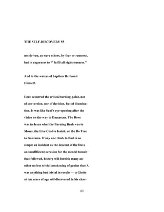 THE SELF-DISCOVERY 55
not driven, as were others, by fear or remorse,
but in eagerness to *' fulfil all righteousness."
And in the waters of baptism He found
Himself.
Here occurred the critical turning-point, not
of conversion, nor of decision, but of illumina-
tion. It was like Saul's eye-opening after the
vision on the way to Damascus. The Dove
was to Jesus what the Burning Bush was to
Moses, the Live Coal to Isaiah, or the Bo Tree
to Gautama. If any one think to find in so
simple an incident as the descent of the Dove
an insuflficient occasion for the mental tumult
that followed, history will furnish many an-
other no less trivial awakening of genius that A
was anything but trivial in results — a Giotto
at ten years of age self-discovered in his char-
63
 