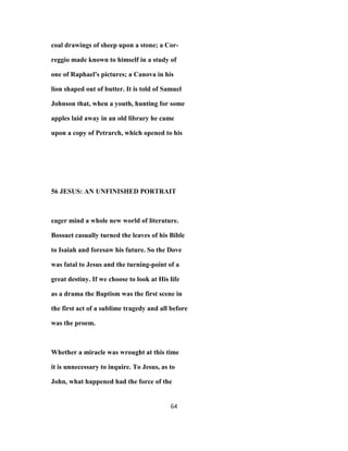coal drawings of sheep upon a stone; a Cor-
reggio made known to himself in a study of
one of Raphael's pictures; a Canova in his
lion shaped out of butter. It is told of Samuel
Johnson that, when a youth, hunting for some
apples laid away in an old library he came
upon a copy of Petrarch, which opened to his
56 JESUS: AN UNFINISHED PORTRAIT
eager mind a whole new world of literature.
Bossuet casually turned the leaves of his Bible
to Isaiah and foresaw his future. So the Dove
was fatal to Jesus and the turning-point of a
great destiny. If we choose to look at His life
as a drama the Baptism was the first scene in
the first act of a sublime tragedy and all before
was the proem.
Whether a miracle was wrought at this time
it is unnecessary to inquire. To Jesus, as to
John, what happened had the force of the
64
 