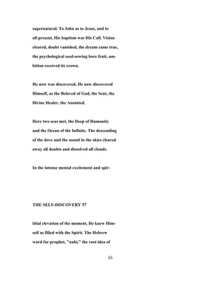 supernatural. To John as to Jesus, and to
all present, His baptism was His Call. Vision
cleared, doubt vanished, the dream came true,
the psychological seed-sowing bore fruit, am-
bition received its crown.
He now was discovered, He now discovered
Himself, as the Beloved of God, the Sent, the
Divine Healer, the Anointed.
Here two seas met, the Deep of Humanity
and the Ocean of the Infinite. The descending
of the dove and the sound in the skies cleared
away all doubts and dissolved all clouds.
In the intense mental excitement and spir-
THE SELF-DISCOVERY 57
itiial elevation of the moment, He knew Him-
self as filled with the Spirit. The Hebrew
word for prophet, "nabi," the root idea of
65
 