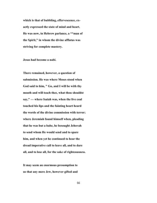 which is that of bubbling, effervescence, ex-
actly expressed the state of mind and heart.
He was now, in Hebrew parlance, a **man of
the Spirit," in whom the divine afflatus was
striving for complete mastery.
Jesus had become a nabi.
There remained, however, a question of
submission. He was where Moses stood when
God said to him, " Go, and I will be with thy
mouth and will teach thee, what thou shouldst
say," — where Isaiah was, when the live coal
touched his lips and the fainting heart heard
the words of the divine commission with terror;
where Jeremiah found himself when, pleading
that he was but a babe, he besought Jehovah
to send whom He would send and to spare
him, and when yet he continued to hear the
dread imperative call to leave all, and to dare
all, and to lose all, for the sake of righteousness.
It may seem an enormous presumption to
us that any mere Jew, however gifted and
66
 