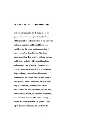 58 JESUS: AN UNFINISHED PORTRAIT
self-consecrated, and much more one of the
peasant class, should aspire to the fulfilment
of the race ideal and satisfaction of the supreme
national yearning; and it would have been
such but for the young nabi's conception of
the work before Him. Had the Messianic
program before Him involved political power,
gold, fame, and glory, His would have been
only another case of rather vulgar and very
worldly ambition; it would have been like the
hope and expectation of one of becoming
President of the United States, which many a
rail-splitter, many a bargeman, many a farm
boy in this country has cherished. But to
this Prophet the pathway of the Messiah, like
that of Moses, Isaiah, or Jeremiah, alluded to,
was an ascent of rocks. His coming kingly
crown a wreath of thorns. His power a stress
upon disease, death, and sin. His fame the
67
 
