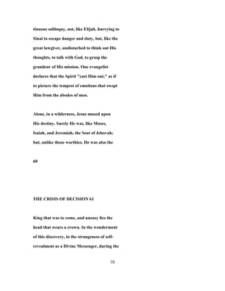 tinuous soliloquy, not, like Elijah, hurrying to
Sinai to escape danger and duty, but, like the
great lawgiver, undisturbed to think out His
thoughts, to talk with God, to grasp the
grandeur of His mission. One evangelist
declares that the Spirit "cast Him out," as if
to picture the tempest of emotions that swept
Him from the abodes of men.
Alone, in a wilderness, Jesus mused upon
His destiny. Surely He was, like Moses,
Isaiah, and Jeremiah, the Sent of Jehovah;
but, unlike those worthies. He was also the
60
THE CRISIS OF DECISION 61
King that was to come, and uneasy lies the
head that wears a crown. In the wonderment
of this discovery, in the strangeness of self-
revealment as a Divine Messenger, during the
70
 