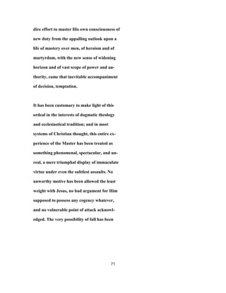 dire effort to master His own consciousness of
new duty from the appalling outlook upon a
life of mastery over men, of heroism and of
martyrdom, with the new sense of widening
horizon and of vast scope of power and au-
thority, came that inevitable accompaniment
of decision, temptation.
It has been customary to make light of this
ordeal in the interests of dogmatic theology
and ecclesiastical tradition; and in most
systems of Christian thought, this entire ex-
perience of the Master has been treated as
something phenomenal, spectacular, and un-
real, a mere triumphal display of immaculate
virtue under even the subtlest assaults. No
unworthy motive has been allowed the least
weight with Jesus, no bad argument for Him
supposed to possess any cogency whatever,
and no vulnerable point of attack acknowl-
edged. The very possibility of fall has been
71
 