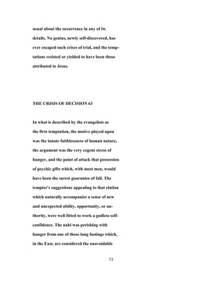 usual about the occurrence in any of its
details. No genius, newly self-discovered, has
ever escaped such crises of trial, and the temp-
tations resisted or yielded to have been those
attributed to Jesus.
THE CRISIS OF DECISION 63
In what is described by the evangelists as
the first temptation, the motive played upon
was the innate faithlessness of human nature,
the argument was the very cogent stress of
hunger, and the point of attack that possession
of psychic gifts which, with most men, would
have been the surest guarantee of fall. The
tempter's suggestions appealing to that elation
which naturally accompanies a sense of new
and unexpected ability, opportunity, or au-
thority, were well fitted to work a godless self-
confidence. The nabi was perishing with
hunger from one of those long fastings which,
in the East, are considered the unavoidable
73
 