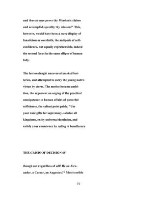 and thus at once prove thy Messianic claims
and accomplish speedily thy mission!" This,
however, would have been a mere display of
fanaticism or overfaith, the antipode of self-
confidence, but equally reprehensible, indeed
the second focus in the same ellipse of human
folly.
The last onslaught uncovered masked bat-
teries, and attempted to carry the young nabi's
virtue by storm. The motive became ambi-
tion, the argument an urging of the practical
omnipotence in human affairs of powerful
selfishness, the salient point pride. "Use
your rare gifts for supremacy, subdue all
kingdoms, enjoy universal dominion, and
satisfy your conscience by ruling in beneficence
THE CRISIS OF DECISION 65
though not regardless of self! Be an Alex-
ander, a Caesar, an Augustus!'* Most terrible
75
 
