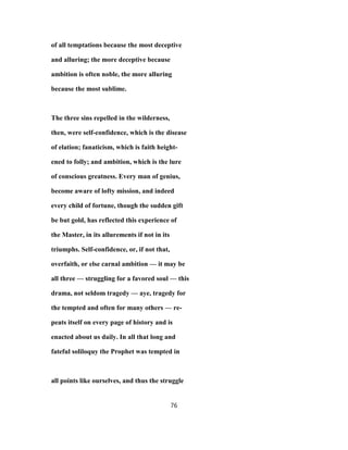 of all temptations because the most deceptive
and alluring; the more deceptive because
ambition is often noble, the more alluring
because the most sublime.
The three sins repelled in the wilderness,
then, were self-confidence, which is the disease
of elation; fanaticism, which is faith height-
ened to folly; and ambition, which is the lure
of conscious greatness. Every man of genius,
become aware of lofty mission, and indeed
every child of fortune, though the sudden gift
be but gold, has reflected this experience of
the Master, in its allurements if not in its
triumphs. Self-confidence, or, if not that,
overfaith, or else carnal ambition — it may be
all three — struggling for a favored soul — this
drama, not seldom tragedy — aye, tragedy for
the tempted and often for many others — re-
peats itself on every page of history and is
enacted about us daily. In all that long and
fateful soliloquy the Prophet was tempted in
all points like ourselves, and thus the struggle
76
 