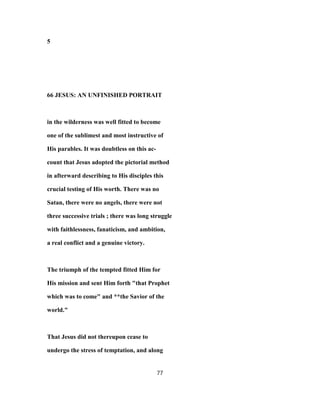 5
66 JESUS: AN UNFINISHED PORTRAIT
in the wilderness was well fitted to become
one of the sublimest and most instructive of
His parables. It was doubtless on this ac-
count that Jesus adopted the pictorial method
in afterward describing to His disciples this
crucial testing of His worth. There was no
Satan, there were no angels, there were not
three successive trials ; there was long struggle
with faithlessness, fanaticism, and ambition,
a real conflict and a genuine victory.
The triumph of the tempted fitted Him for
His mission and sent Him forth "that Prophet
which was to come" and **the Savior of the
world."
That Jesus did not thereupon cease to
undergo the stress of temptation, and along
77
 