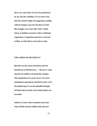 these very same lines, is not to be questioned
by any but the credulous. It is no more true
that He ceased to fight evil suggestion, settling
with the tempter once for all, than it is that
His struggle was at one time with a visible
Satan, in definite successive order of alluring
suggestions. Temptation must have returned
to Him, as with others, from time to time.
THE CRISIS OF DECISION 67
But this was the crisis of decision, this the
maelstrom of self-discovery — the brave vault-
ing into the saddle on hearing the trumpet.
The temptations of a great career were here
anticipated, epitomized, and thrown into vivid
foreshadowing. It was the splendid triumph
of initial self-surrender and whole-souled con-
secration.
Indeed, we know that a moment came later
when all this mental conflict took outward
78
 