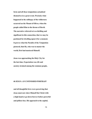 form and all these temptations actualized
themselves in a great event. Precisely what
happened in the soliloquy of the wilderness
occurred on the Mount of Olives, when the
people called Him to the throne of David.
The narrative referred to is so thrilling and
significant in this connection, that we may be
pardoned for dwelling upon it for a moment.
It proves what the Parable of the Temptation
pictured, that He, who was to master the
world, first had mastered Himself.
Jesus was approaching the Holy City for
the last time. Expectation was rife and
anxiety strained among the common people,
68 JESUS: AN UNFINISHED PORTRAIT
and all thoughtful Jews were perceiving that
Jesus must now show Himself the Christ with
a high hand or go down forever before powerful
and pitiless foes. His approach to the capital,
79
 