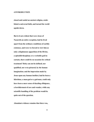 4 INTRODUCTION
closed and sealed an ancient religion, estab-
lished a universal faith, and turned the world
upside down.
But is it not evident that were Jesus of
Nazareth an entire exception, had he lived
apart from the ordinary conditions of earthly
existence, and were we forced to view him as
only a diaphanous apparition of the Divine,
a splendid theophany or a veritable god in-
carnate, there could be no occasion for critical
treatment? Deity can not be defined, nor
qualified, nor even pictured, by the human
imagination; and the impression made by
Jesus upon any human intellect, had he been a
Khrishna, a man-god or a god-man, could only
have been a mere sense of dazzling effulgence,
a bewilderment of awe and wonder, while any
scientific handling of the problem would be
quite out of the question.
Abundant evidence remains that there was,
8
 