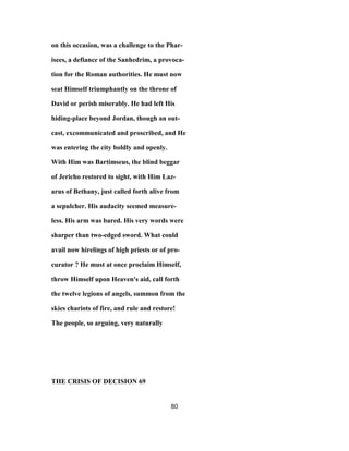 on this occasion, was a challenge to the Phar-
isees, a defiance of the Sanhedrim, a provoca-
tion for the Roman authorities. He must now
seat Himself triumphantly on the throne of
David or perish miserably. He had left His
hiding-place beyond Jordan, though an out-
cast, excommunicated and proscribed, and He
was entering the city boldly and openly.
With Him was Bartimseus, the blind beggar
of Jericho restored to sight, with Him Laz-
arus of Bethany, just called forth alive from
a sepulcher. His audacity seemed measure-
less. His arm was bared. His very words were
sharper than two-edged sword. What could
avail now hirelings of high priests or of pro-
curator ? He must at once proclaim Himself,
throw Himself upon Heaven's aid, call forth
the twelve legions of angels, summon from the
skies chariots of fire, and rule and restore!
The people, so arguing, very naturally
THE CRISIS OF DECISION 69
80
 