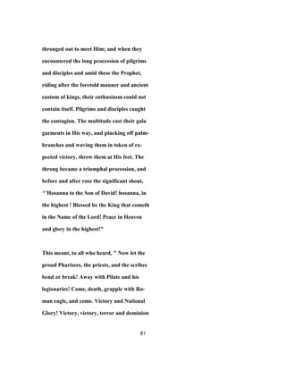 thronged out to meet Him; and when they
encountered the long procession of pilgrims
and disciples and amid these the Prophet,
riding after the foretold manner and ancient
custom of kings, their enthusiasm could not
contain itself. Pilgrims and disciples caught
the contagion. The multitude cast their gala
garments in His way, and plucking off palm-
branches and waving them in token of ex-
pected victory, threw them at His feet. The
throng became a triumphal procession, and
before and after rose the significant shout,
^'Hosanna to the Son of David! hosanna, in
the highest ! Blessed be the King that cometh
in the Name of the Lord! Peace in Heaven
and glory in the highest!"
This meant, to all who heard, " Now let the
proud Pharisees, the priests, and the scribes
bend or break! Away with Pilate and his
legionaries! Come, death, grapple with Ro-
man eagle, and come. Victory and National
Glory! Victory, victory, terror and dominion
81
 