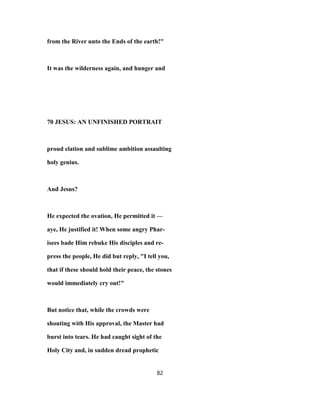 from the River unto the Ends of the earth!"
It was the wilderness again, and hunger and
70 JESUS: AN UNFINISHED PORTRAIT
proud elation and sublime ambition assaulting
holy genius.
And Jesus?
He expected the ovation, He permitted it —
aye, He justified it! When some angry Phar-
isees bade Him rebuke His disciples and re-
press the people, He did but reply, "I tell you,
that if these should hold their peace, the stones
would immediately cry out!"
But notice that, while the crowds were
shouting with His approval, the Master had
burst into tears. He had caught sight of the
Holy City and, in sudden dread prophetic
82
 