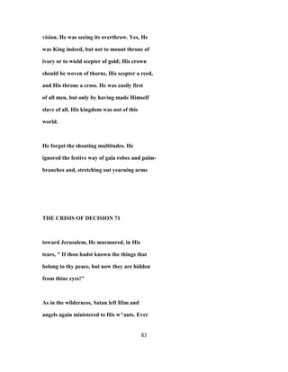 vision. He was seeing its overthrow. Yes, He
was King indeed, but not to mount throne of
ivory or to wield scepter of gold; His crown
should be woven of thorns, His scepter a reed,
and His throne a cross. He was easily first
of all men, but only by having made Himself
slave of all. His kingdom was not of this
world.
He forgot the shouting multitudes. He
ignored the festive way of gala robes and palm-
branches and, stretching out yearning arms
THE CRISIS OF DECISION 71
toward Jerusalem, He murmured, in His
tears, " If thou hadst known the things that
belong to thy peace, but now they are hidden
from thine eyes!"
As in the wilderness, Satan left Him and
angels again ministered to His w^ants. Ever
83
 