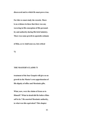 discovered and to which He must prove true.
For this we must study the records. There
is no evidence in these that there was any
wavering in His conception of His personal-
ity and authority during His brief ministry.
There was some growth in apostolic estimate
of Him, as we shall soon see, but critical
72
THE MASTER'S CLAIMS 73
treatment of the four Gospels will give us no
growth in the Master's own apprehension of
His dignity of office and Messianic gifts.
What, now, were the claims of Jesus as to
Himself ? What in detail did He believe Him-
self to be ? He asserted Messianic authority,
to what was this equivalent? This chapter
85
 