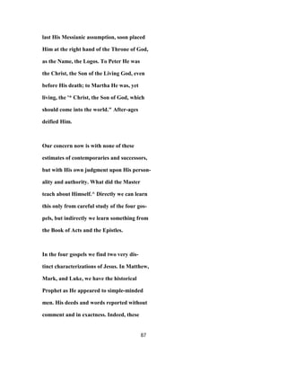 last His Messianic assumption, soon placed
Him at the right hand of the Throne of God,
as the Name, the Logos. To Peter He was
the Christ, the Son of the Living God, even
before His death; to Martha He was, yet
living, the '* Christ, the Son of God, which
should come into the world." After-ages
deified Him.
Our concern now is with none of these
estimates of contemporaries and successors,
but with His own judgment upon His person-
ality and authority. What did the Master
teach about Himself.^ Directly we can learn
this only from careful study of the four gos-
pels, but indirectly we learn something from
the Book of Acts and the Epistles.
In the four gospels we find two very dis-
tinct characterizations of Jesus. In Matthew,
Mark, and Luke, we have the historical
Prophet as He appeared to simple-minded
men. His deeds and words reported without
comment and in exactness. Indeed, these
87
 