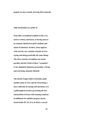 gospels are mere annals, drawing their material
THE MASTER'S CLAIMS 75
from older crystallized tradition (Luke 1:1),
oral or written, and hence, as having sources
in common, identical in spirit, method, and
much of substance. In these, Jesus appears
with scarcely any variation of point of view,
saying and doing practically the same things.
The three streams of tradition run nearly
parallel, and the Christ of these "synoptists"
is one singularly luminous personality, a living
and real being, intensely Himself.
The fourth Gospel (John's) furnishes quite
another point of view, and far from being a
mere collection of sayings and anecdotes, it is
a philosophical treatise, presenting the fact
and problem of Jesus with running comment
in fulfilment of a definite purpose clearly
stated (John 20: 21). It is, in short, a sacred
88
 