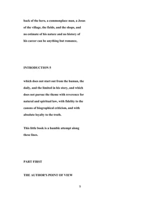 back of the hero, a commonplace man, a Jesus
of the village, the fields, and the shops, and
no estimate of his nature and no history of
his career can be anything but romance,
INTRODUCTION 5
which does not start out from the human, the
daily, and the limited in his story, and which
does not pursue the theme with reverence for
natural and spiritual law, with fidelity to the
canons of biographical criticism, and with
absolute loyalty to the truth.
This little book is a humble attempt along
these lines.
PART FIRST
THE AUTHOR'S POINT OF VIEW
9
 