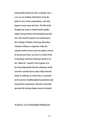 substantially historical. Here evidently, how-
ever, we are dealing with history from the
point of view of the commentator, who had
begun to muse upon the facts. The life of the
Prophet has come to submit itself to philo-
sophic interpretation and theological specula-
tion. The fourth Gospel is not mentioned in
the writings of Papias, Polycarp, Barnabas,
Clement of Rome, or Ignacius. John the
Apostle could not have been its author, at least
in the present form ; as, however much of the
terminology and local coloring remind us of
the "Beloved" Apostle's First Epistle, it is
far from improbable that the substance of the
narrative and discourse came really from his
hand, to undergo, at a later date, a recension
in the interest of philosophical speculation and
of practical commentary. Beyond reasonable
question the closing chapter must be deemed
78 JESUS: AN UNFINISHED PORTRAIT
91
 