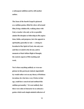 a subsequent addition and by still another
author.
The Jesus of the fourth Gospel is pictured
as a sublime genius, lifted far above all around
Him, living a hidden life, walking alone with
God, a teacher who only so far as possible
admits His disciples to fellowship in His aspira-
tions, faiths, and purposes, but who appeals to
spirituality generally in vain — a being in-
breathed of the Spirit of God, who only now
and then revealed to the devout, and in
moments of their loftiest flight of thought,
the esoteric aspects of His teaching and
work.
Nor is there anything unlikely or even sus-
picious in this portrayal; indeed, improbabil-
ity would rather rest on any theory of fictitious
invention, for who but a very Christ, in that
age, could have conceived and outlined this
sublime personality.^ It is not unlikely that
there were sides of character in so colossal a
genius which such simple-minded collectors of
92
 