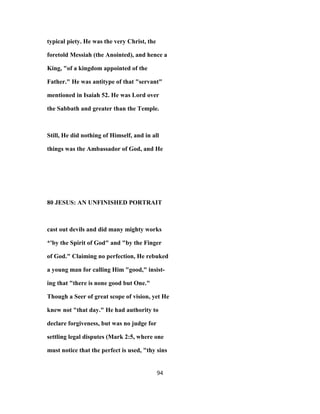 typical piety. He was the very Christ, the
foretold Messiah (the Anointed), and hence a
King, "of a kingdom appointed of the
Father." He was antitype of that "servant"
mentioned in Isaiah 52. He was Lord over
the Sabbath and greater than the Temple.
Still, He did nothing of Himself, and in all
things was the Ambassador of God, and He
80 JESUS: AN UNFINISHED PORTRAIT
cast out devils and did many mighty works
*'by the Spirit of God" and "by the Finger
of God." Claiming no perfection, He rebuked
a young man for calling Him "good," insist-
ing that "there is none good but One."
Though a Seer of great scope of vision, yet He
knew not "that day." He had authority to
declare forgiveness, but was no judge for
settling legal disputes (Mark 2:5, where one
must notice that the perfect is used, "thy sins
94
 