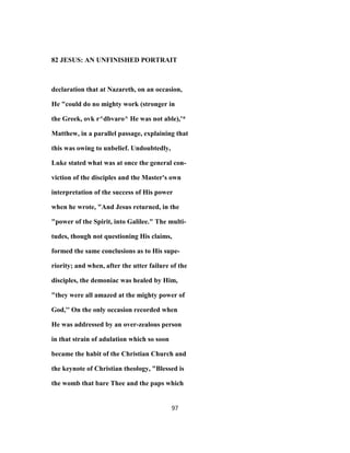 82 JESUS: AN UNFINISHED PORTRAIT
declaration that at Nazareth, on an occasion,
He "could do no mighty work (stronger in
the Greek, ovk r^dbvaro^ He was not able),'*
Matthew, in a parallel passage, explaining that
this was owing to unbelief. Undoubtedly,
Luke stated what was at once the general con-
viction of the disciples and the Master's own
interpretation of the success of His power
when he wrote, "And Jesus returned, in the
"power of the Spirit, into Galilee." The multi-
tudes, though not questioning His claims,
formed the same conclusions as to His supe-
riority; and when, after the utter failure of the
disciples, the demoniac was healed by Him,
"they were all amazed at the mighty power of
God,'' On the only occasion recorded when
He was addressed by an over-zealous person
in that strain of adulation which so soon
became the habit of the Christian Church and
the keynote of Christian theology, "Blessed is
the womb that bare Thee and the paps which
97
 